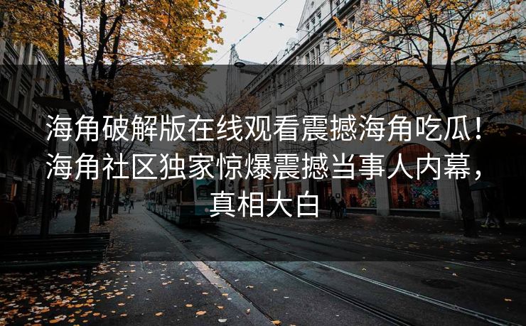 海角破解版在线观看震撼海角吃瓜！海角社区独家惊爆震撼当事人内幕，真相大白