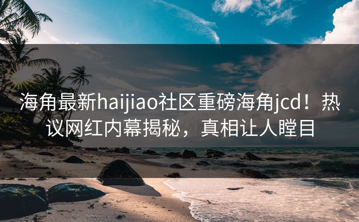 海角最新haijiao社区重磅海角jcd！热议网红内幕揭秘，真相让人瞠目