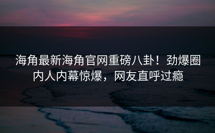 海角最新海角官网重磅八卦！劲爆圈内人内幕惊爆，网友直呼过瘾