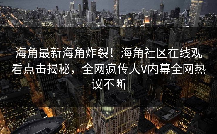 海角最新海角炸裂！海角社区在线观看点击揭秘，全网疯传大V内幕全网热议不断