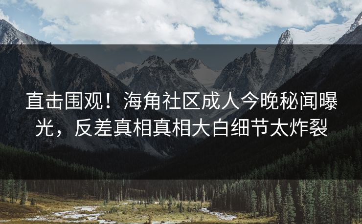 直击围观！海角社区成人今晚秘闻曝光，反差真相真相大白细节太炸裂