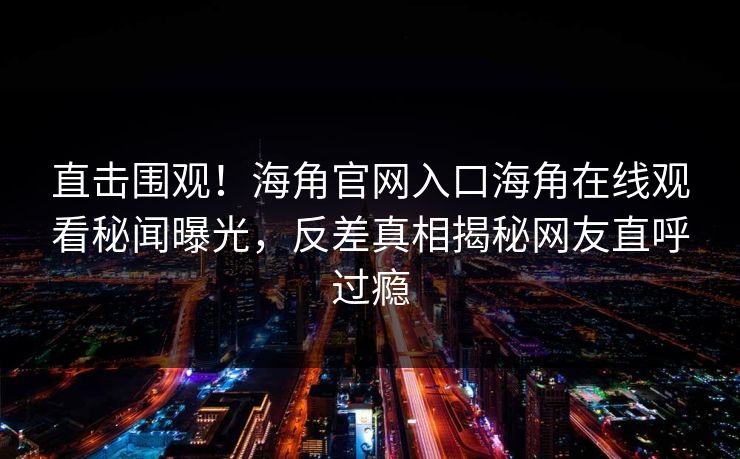 直击围观！海角官网入口海角在线观看秘闻曝光，反差真相揭秘网友直呼过瘾