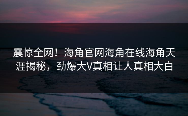震惊全网！海角官网海角在线海角天涯揭秘，劲爆大V真相让人真相大白