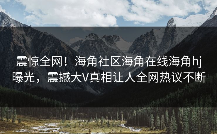 震惊全网！海角社区海角在线海角hj曝光，震撼大V真相让人全网热议不断