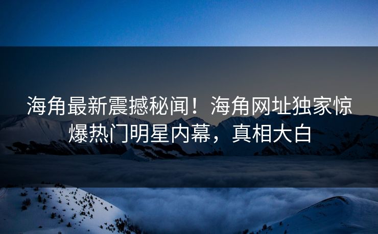 海角最新震撼秘闻！海角网址独家惊爆热门明星内幕，真相大白