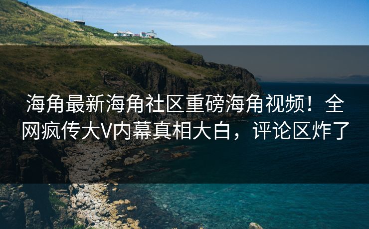 海角最新海角社区重磅海角视频！全网疯传大V内幕真相大白，评论区炸了