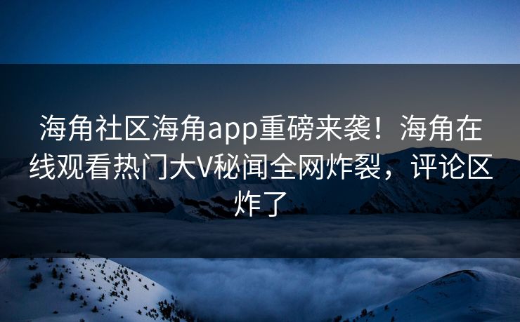 海角社区海角app重磅来袭！海角在线观看热门大V秘闻全网炸裂，评论区炸了