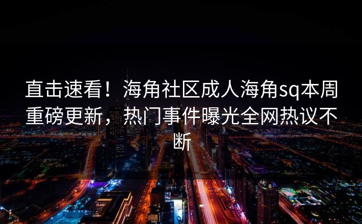 直击速看！海角社区成人海角sq本周重磅更新，热门事件曝光全网热议不断