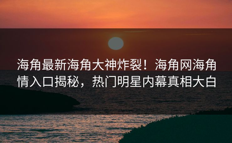 海角最新海角大神炸裂！海角网海角情入口揭秘，热门明星内幕真相大白