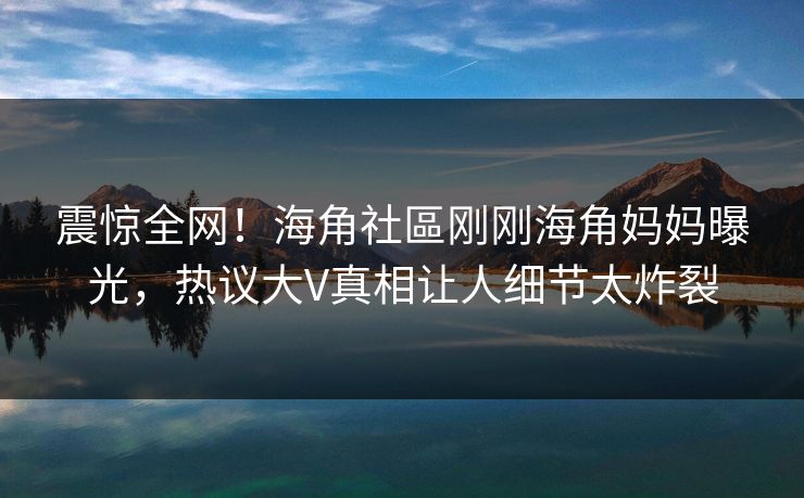 震惊全网！海角社區刚刚海角妈妈曝光，热议大V真相让人细节太炸裂