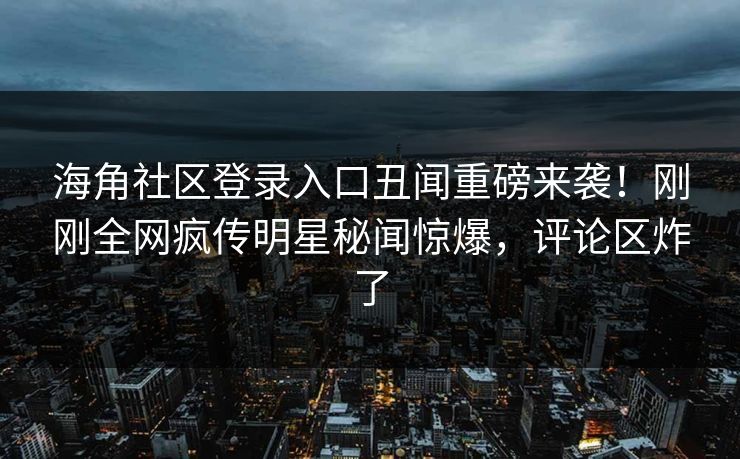 海角社区登录入口丑闻重磅来袭！刚刚全网疯传明星秘闻惊爆，评论区炸了