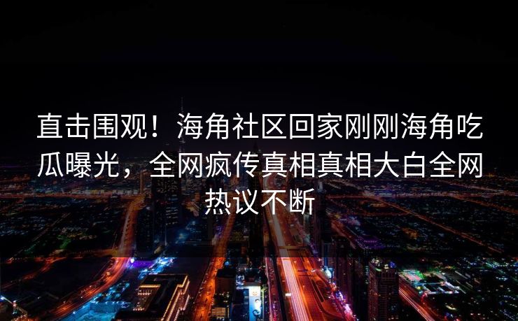 直击围观！海角社区回家刚刚海角吃瓜曝光，全网疯传真相真相大白全网热议不断