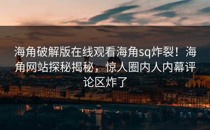 海角破解版在线观看海角sq炸裂！海角网站探秘揭秘，惊人圈内人内幕评论区炸了