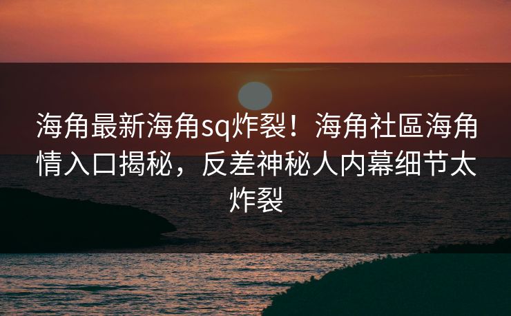 海角最新海角sq炸裂！海角社區海角情入口揭秘，反差神秘人内幕细节太炸裂