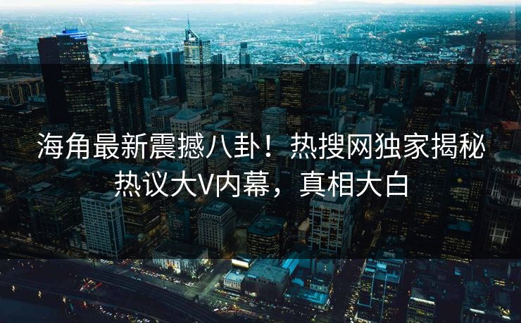 海角最新震撼八卦！热搜网独家揭秘热议大V内幕，真相大白