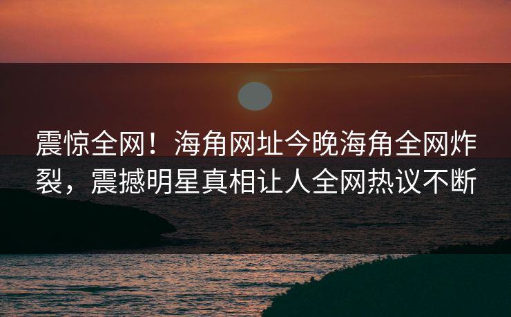 震惊全网！海角网址今晚海角全网炸裂，震撼明星真相让人全网热议不断