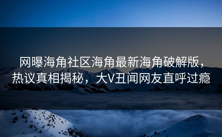网曝海角社区海角最新海角破解版，热议真相揭秘，大V丑闻网友直呼过瘾