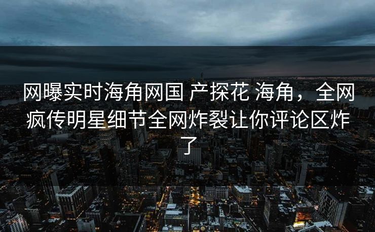 网曝实时海角网国 产探花 海角，全网疯传明星细节全网炸裂让你评论区炸了