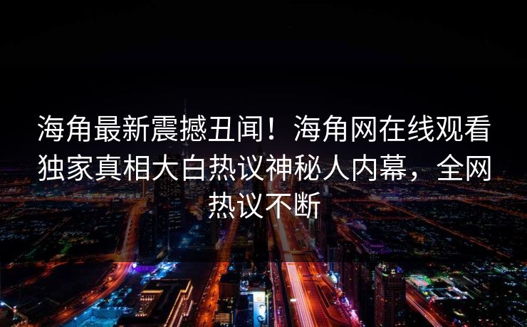 海角最新震撼丑闻！海角网在线观看独家真相大白热议神秘人内幕，全网热议不断