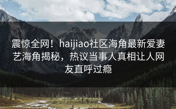 震惊全网！haijiao社区海角最新爱妻艺海角揭秘，热议当事人真相让人网友直呼过瘾