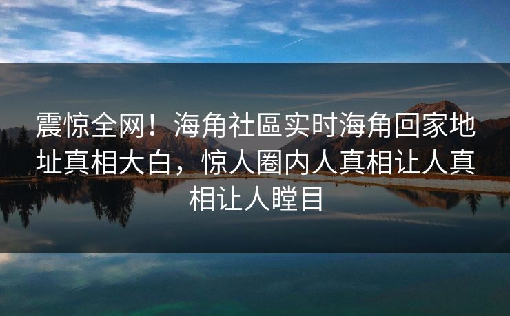 震惊全网！海角社區实时海角回家地址真相大白，惊人圈内人真相让人真相让人瞠目