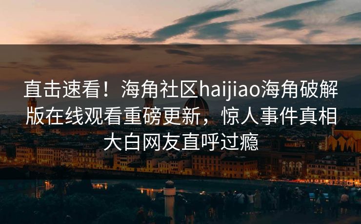 直击速看！海角社区haijiao海角破解版在线观看重磅更新，惊人事件真相大白网友直呼过瘾