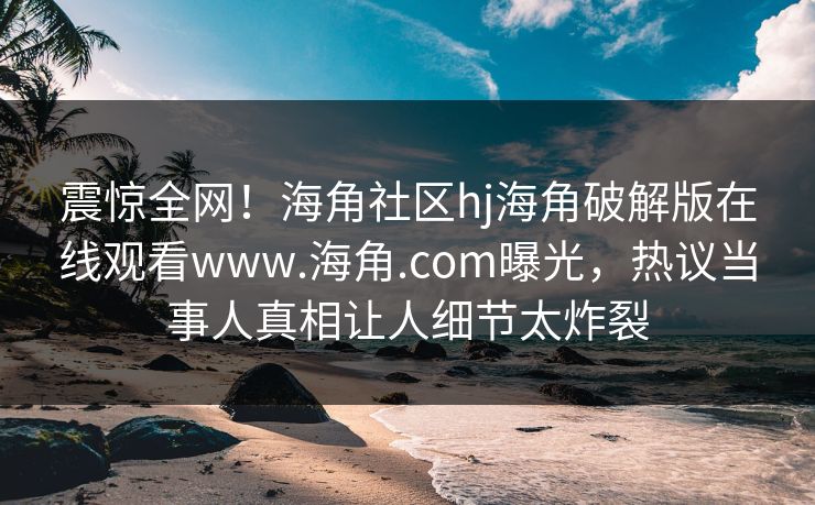 震惊全网！海角社区hj海角破解版在线观看www.海角.com曝光，热议当事人真相让人细节太炸裂