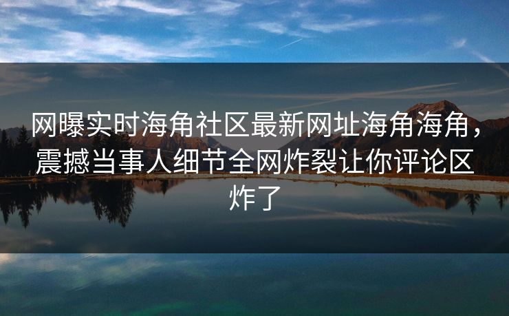 网曝实时海角社区最新网址海角海角，震撼当事人细节全网炸裂让你评论区炸了