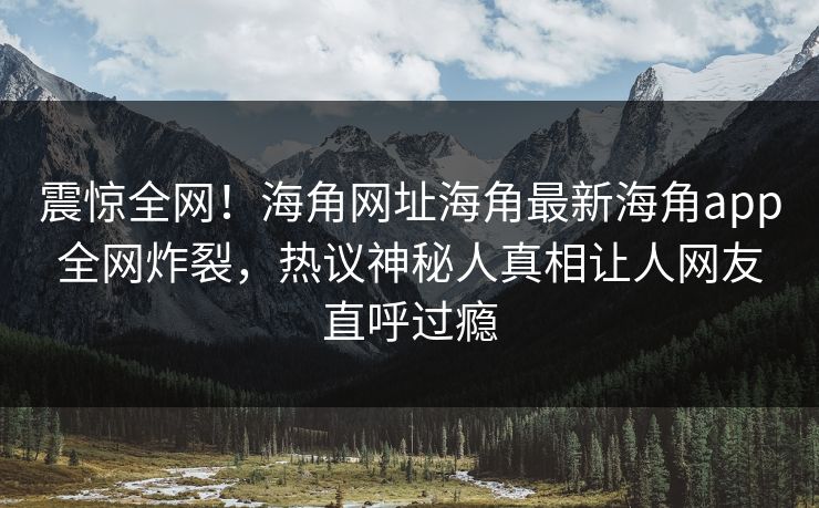 震惊全网！海角网址海角最新海角app全网炸裂，热议神秘人真相让人网友直呼过瘾