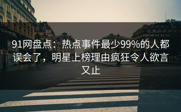 91网盘点：热点事件最少99%的人都误会了，明星上榜理由疯狂令人欲言又止