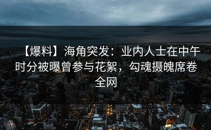 【爆料】海角突发：业内人士在中午时分被曝曾参与花絮，勾魂摄魄席卷全网