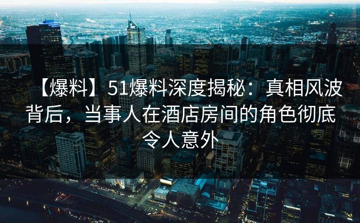【爆料】51爆料深度揭秘：真相风波背后，当事人在酒店房间的角色彻底令人意外