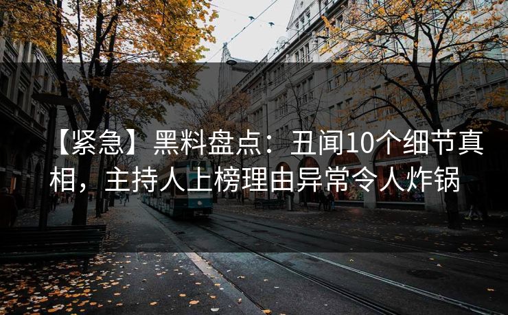 【紧急】黑料盘点：丑闻10个细节真相，主持人上榜理由异常令人炸锅