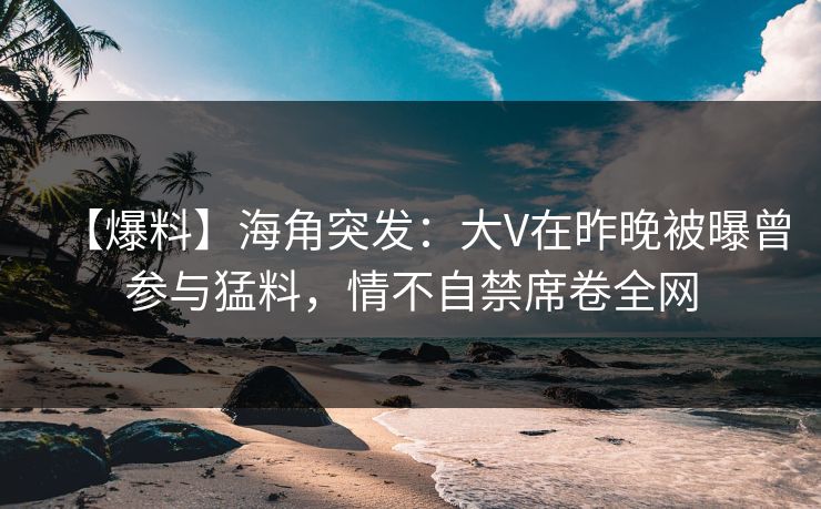 【爆料】海角突发：大V在昨晚被曝曾参与猛料，情不自禁席卷全网