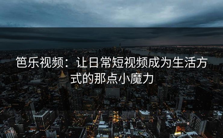 笆乐视频：让日常短视频成为生活方式的那点小魔力