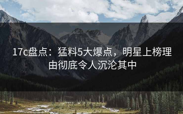 17c盘点：猛料5大爆点，明星上榜理由彻底令人沉沦其中