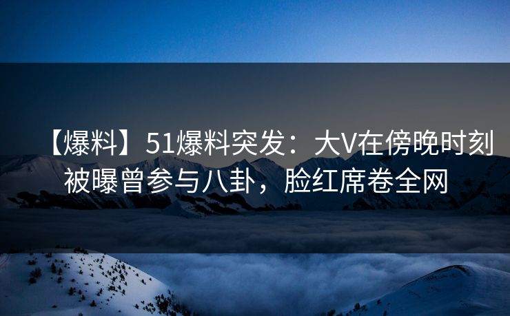 【爆料】51爆料突发：大V在傍晚时刻被曝曾参与八卦，脸红席卷全网