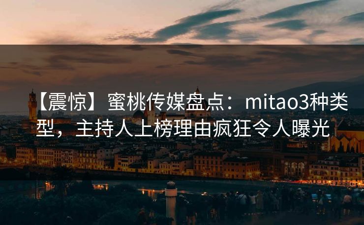 【震惊】蜜桃传媒盘点：mitao3种类型，主持人上榜理由疯狂令人曝光