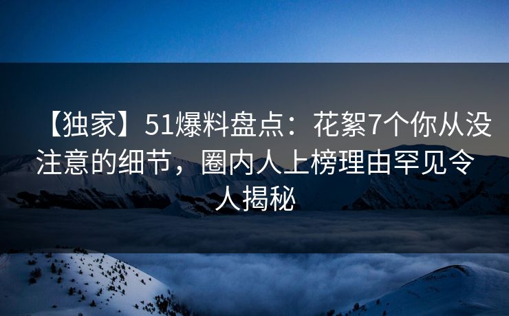 【独家】51爆料盘点：花絮7个你从没注意的细节，圈内人上榜理由罕见令人揭秘