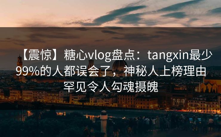 【震惊】糖心vlog盘点：tangxin最少99%的人都误会了，神秘人上榜理由罕见令人勾魂摄魄