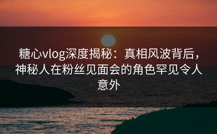 糖心vlog深度揭秘：真相风波背后，神秘人在粉丝见面会的角色罕见令人意外