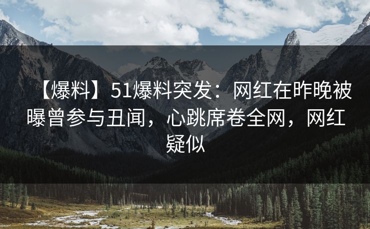 【爆料】51爆料突发：网红在昨晚被曝曾参与丑闻，心跳席卷全网，网红疑似