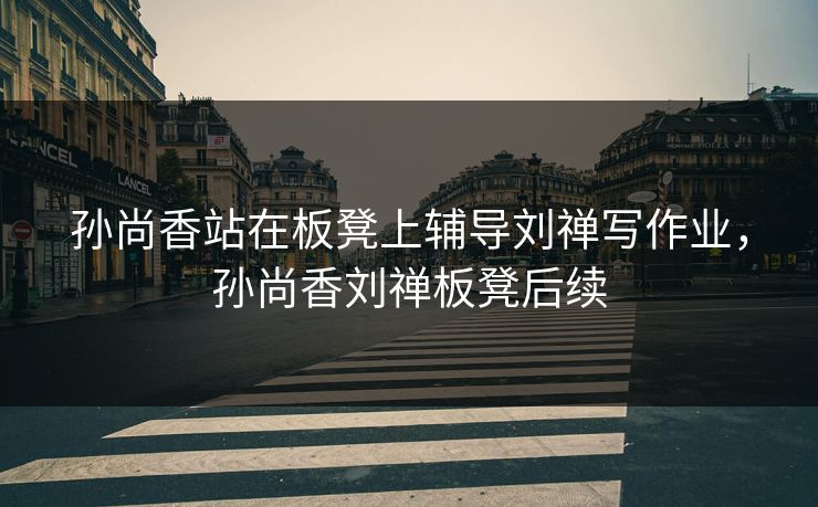 孙尚香站在板凳上辅导刘禅写作业，孙尚香刘禅板凳后续