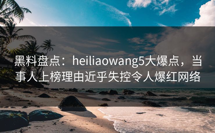 黑料盘点：heiliaowang5大爆点，当事人上榜理由近乎失控令人爆红网络