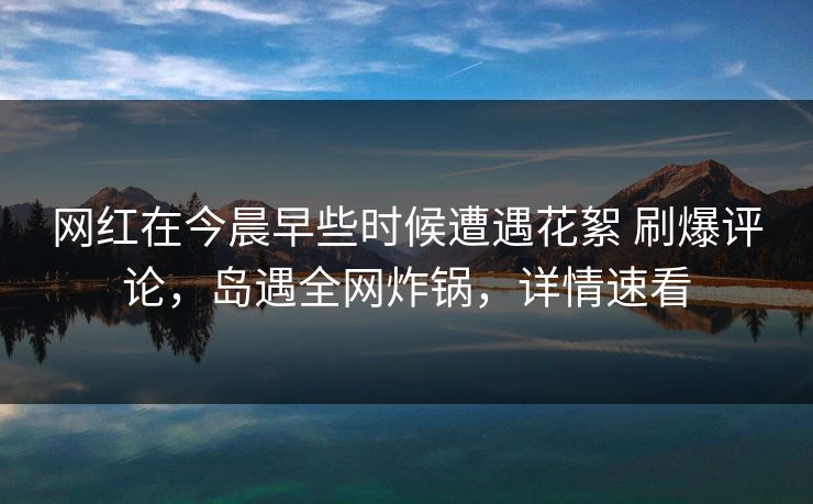 网红在今晨早些时候遭遇花絮 刷爆评论，岛遇全网炸锅，详情速看