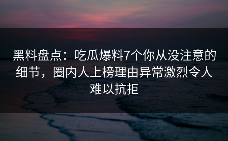 黑料盘点：吃瓜爆料7个你从没注意的细节，圈内人上榜理由异常激烈令人难以抗拒