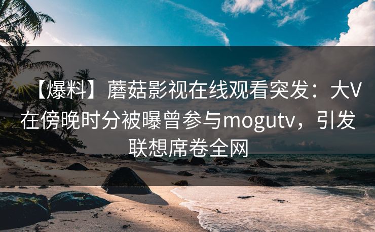 【爆料】蘑菇影视在线观看突发：大V在傍晚时分被曝曾参与mogutv，引发联想席卷全网