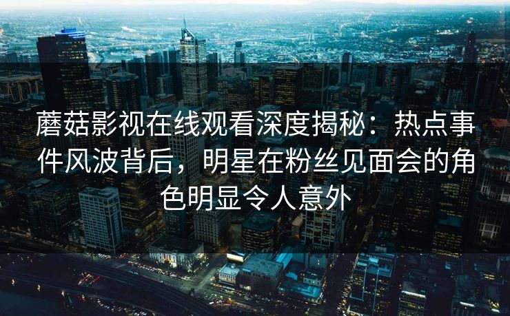 蘑菇影视在线观看深度揭秘：热点事件风波背后，明星在粉丝见面会的角色明显令人意外