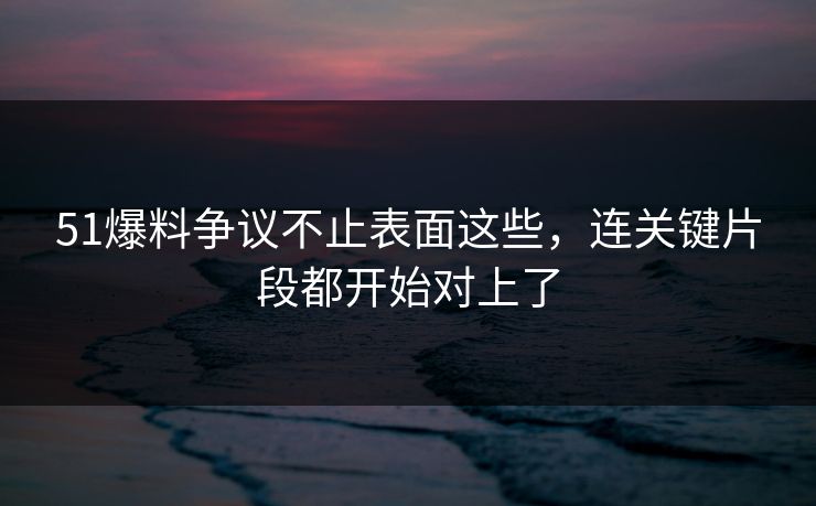 51爆料争议不止表面这些，连关键片段都开始对上了