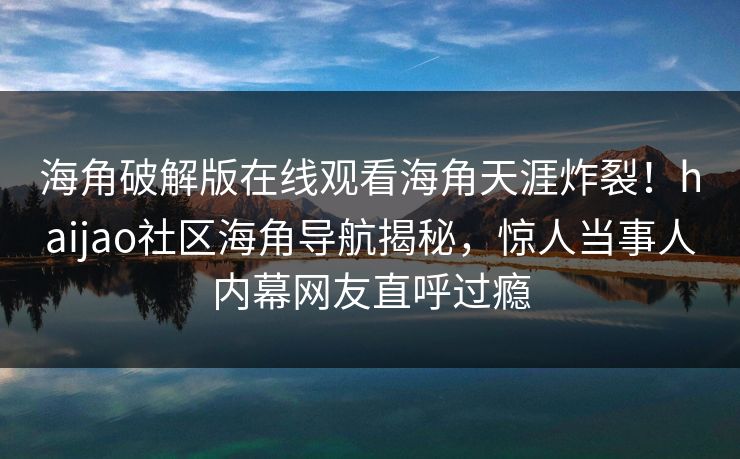 海角破解版在线观看海角天涯炸裂!haijao社区海角导航揭秘,惊人当事人内幕网友直呼过瘾